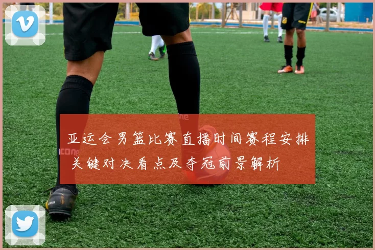亚运会男篮比赛直播时间赛程安排 关键对决看点及夺冠前景解析
