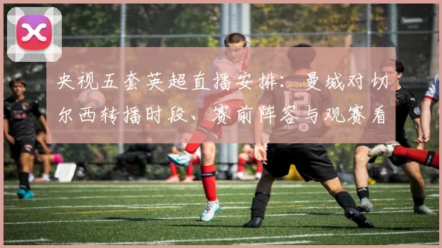 央视五套英超直播安排：曼城对切尔西转播时段、赛前阵容与观赛看点