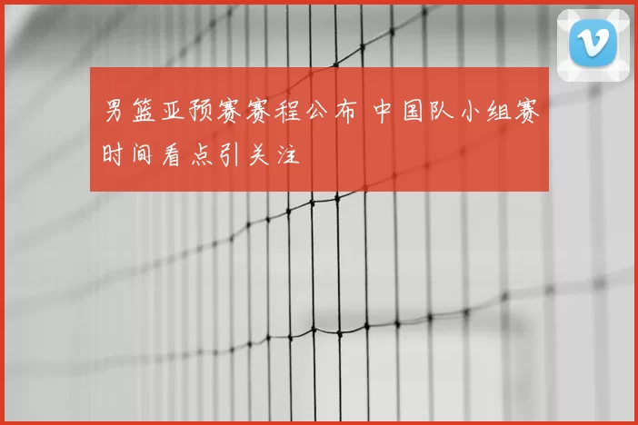 男篮亚预赛赛程公布 中国队小组赛时间看点引关注