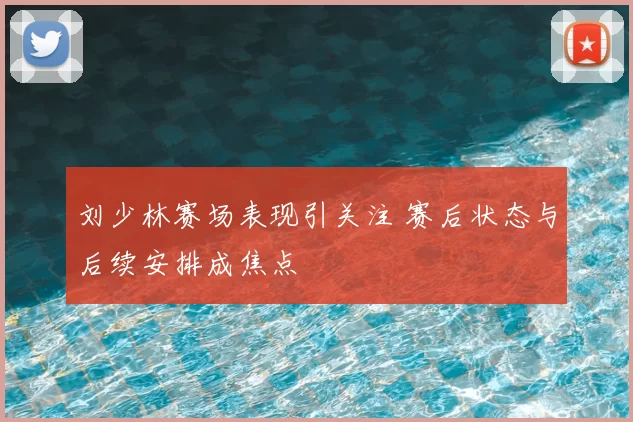 刘少林赛场表现引关注 赛后状态与后续安排成焦点