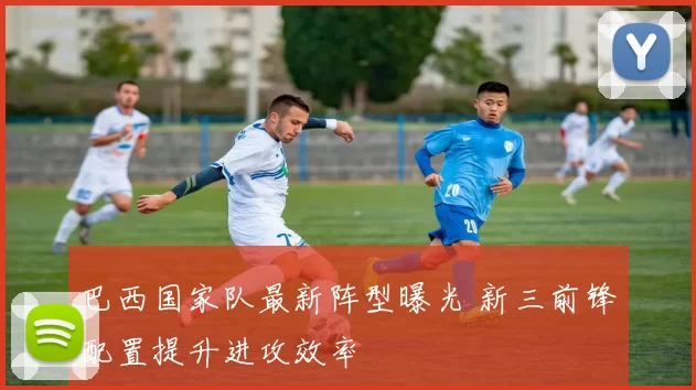 巴西国家队最新阵型曝光 新三前锋配置提升进攻效率