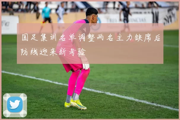 国足集训名单调整两名主力缺席后防线迎来新考验