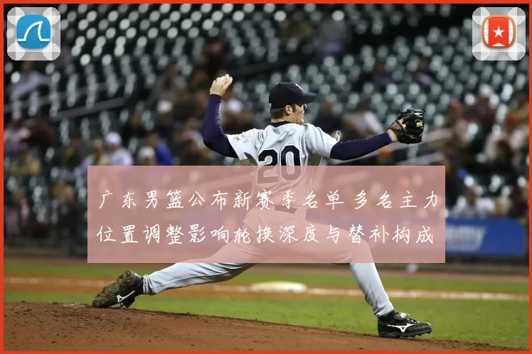 广东男篮公布新赛季名单 多名主力位置调整影响轮换深度与替补构成