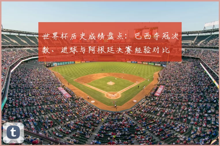世界杯历史成绩盘点:巴西夺冠次数、进球与阿根廷决赛经验对比