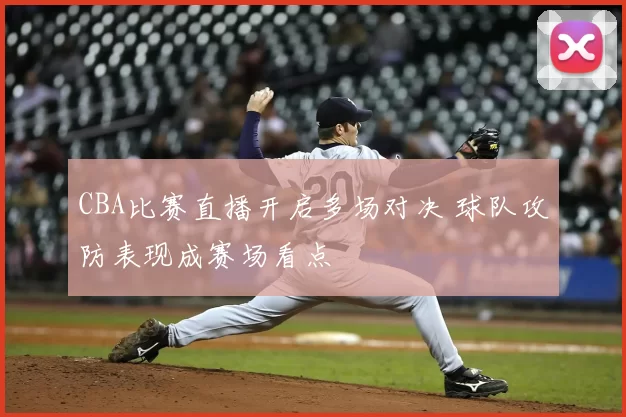 CBA比赛直播开启多场对决 球队攻防表现成赛场看点