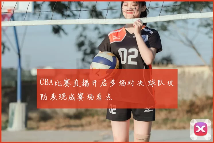 CBA比赛直播开启多场对决 球队攻防表现成赛场看点
