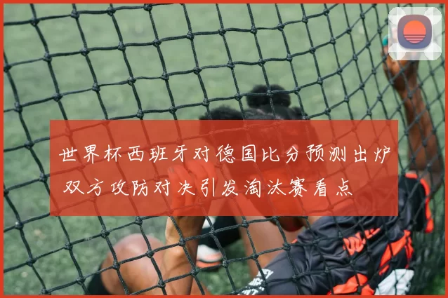 世界杯西班牙对德国比分预测出炉 双方攻防对决引发淘汰赛看点