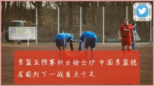 男篮亚预赛积分榜出炉 中国男篮稳居前列下一战看点十足