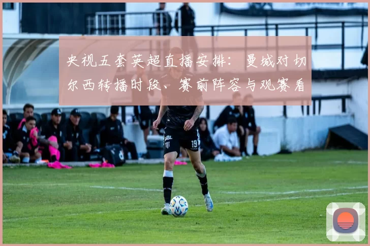 央视五套英超直播安排：曼城对切尔西转播时段、赛前阵容与观赛看点