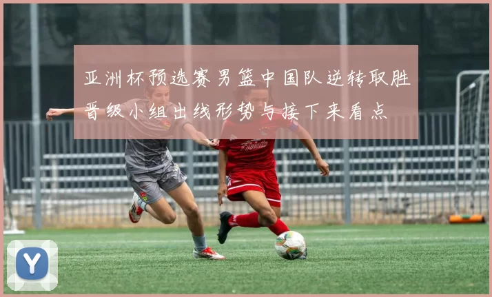 亚洲杯预选赛男篮中国队逆转取胜晋级小组出线形势与接下来看点