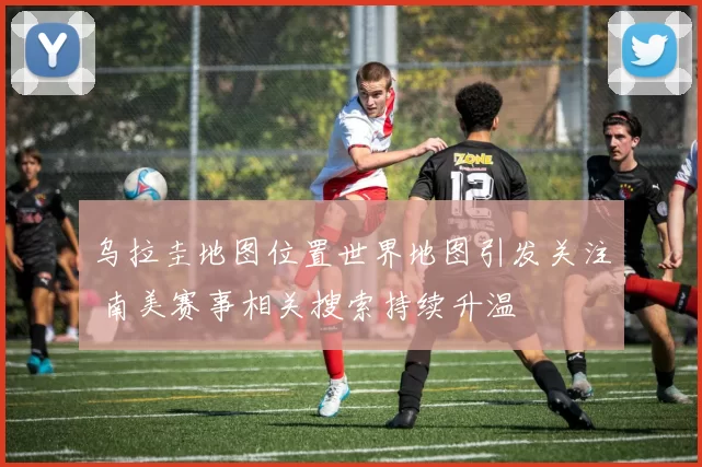 乌拉圭地图位置世界地图引发关注 南美赛事相关搜索持续升温