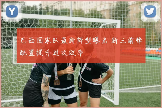巴西国家队最新阵型曝光 新三前锋配置提升进攻效率