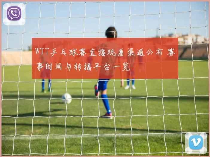 WTT乒乓球赛直播观看渠道公布 赛事时间与转播平台一览
