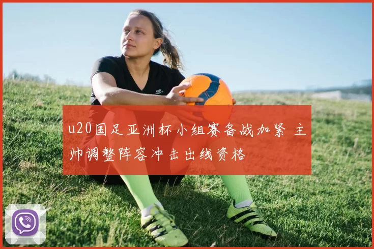 u20国足亚洲杯小组赛备战加紧 主帅调整阵容冲击出线资格