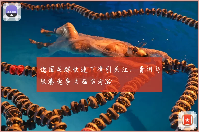 德国足球快速下滑引关注，青训与联赛竞争力面临考验