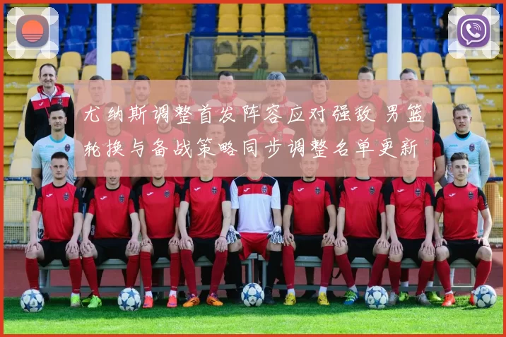 尤纳斯调整首发阵容应对强敌 男篮轮换与备战策略同步调整名单更新
