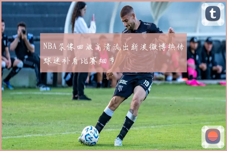 NBA录像回放高清流出新浪微博热传球迷补看比赛细节