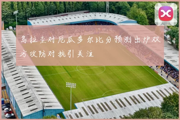 乌拉圭对厄瓜多尔比分预测出炉双方攻防对抗引关注