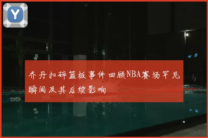 乔丹扣碎篮板事件回顾NBA赛场罕见瞬间及其后续影响
