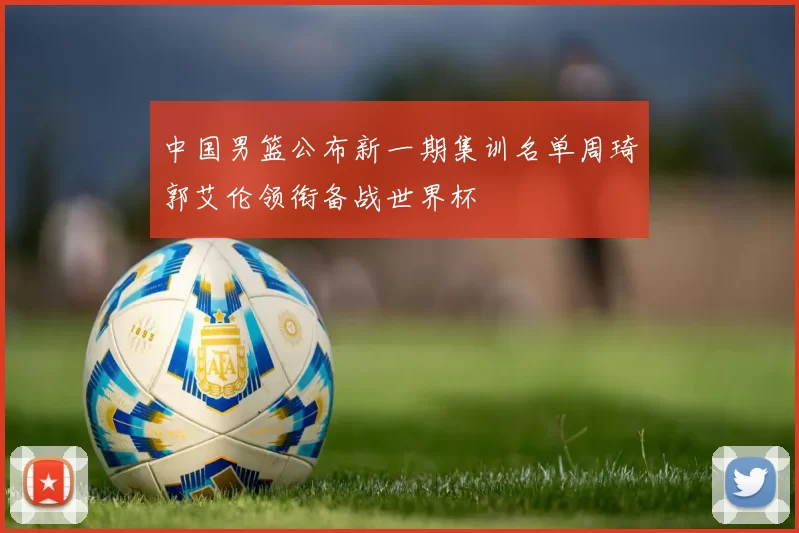 中国男篮公布新一期集训名单周琦郭艾伦领衔备战世界杯