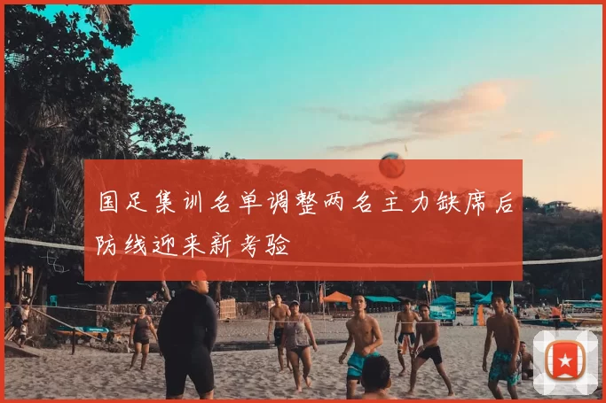 国足集训名单调整两名主力缺席后防线迎来新考验