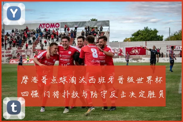 摩洛哥点球淘汰西班牙晋级世界杯四强 门将扑救与防守反击决定胜负