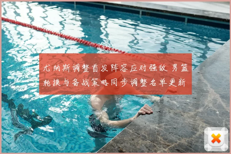 尤纳斯调整首发阵容应对强敌 男篮轮换与备战策略同步调整名单更新