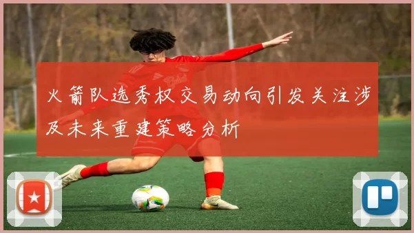 火箭队选秀权交易动向引发关注涉及未来重建策略分析
