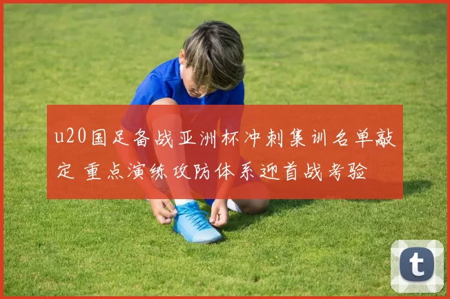 u20国足备战亚洲杯冲刺集训名单敲定 重点演练攻防体系迎首战考验