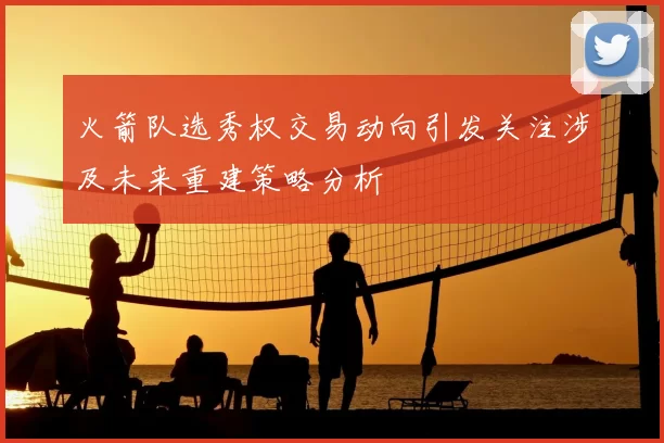 火箭队选秀权交易动向引发关注涉及未来重建策略分析