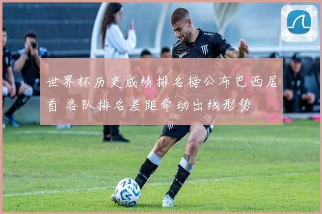 世界杯历史成绩排名榜公布巴西居首 各队排名差距牵动出线形势
