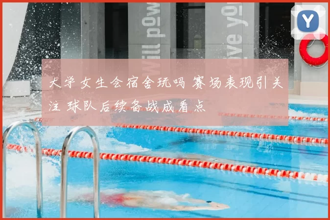 大学女生会宿舍玩吗 赛场表现引关注 球队后续备战成看点