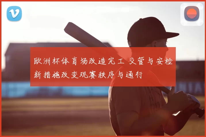 欧洲杯体育场改造完工 交管与安检新措施改变观赛秩序与通行