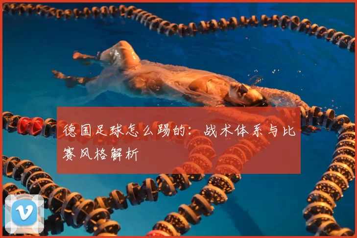 德国足球怎么踢的：战术体系与比赛风格解析