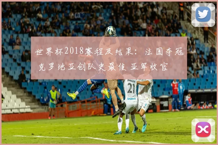 世界杯2018赛程及结果：法国夺冠 克罗地亚创队史最佳 亚军收官