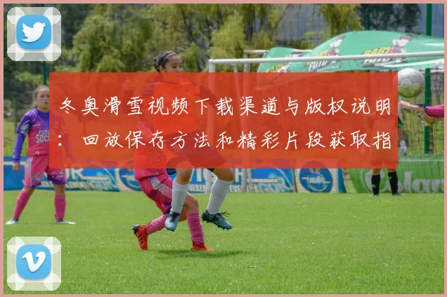 冬奥滑雪视频下载渠道与版权说明：回放保存方法和精彩片段获取指南