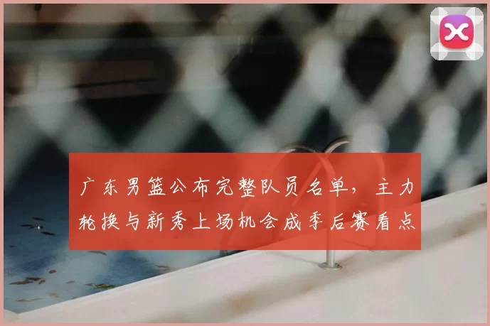 广东男篮公布完整队员名单,主力轮换与新秀上场机会成季后赛看点