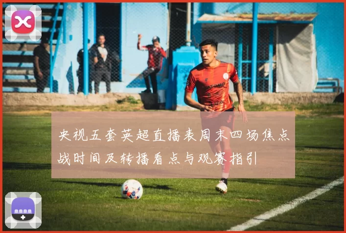 央视五套英超直播表周末四场焦点战时间及转播看点与观赛指引