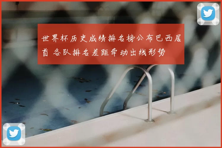 世界杯历史成绩排名榜公布巴西居首 各队排名差距牵动出线形势