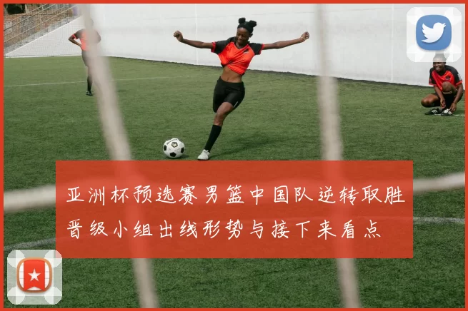 亚洲杯预选赛男篮中国队逆转取胜晋级小组出线形势与接下来看点