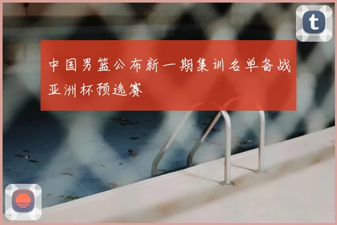 中国男篮公布新一期集训名单备战亚洲杯预选赛