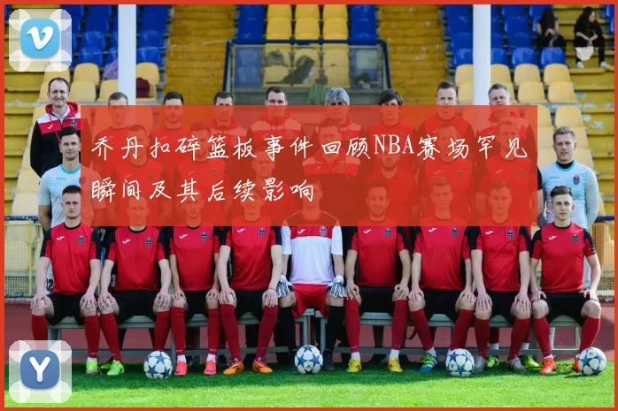 乔丹扣碎篮板事件回顾NBA赛场罕见瞬间及其后续影响