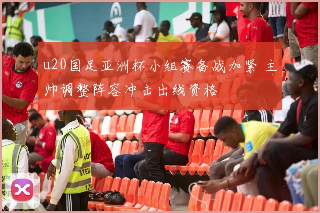 u20国足亚洲杯小组赛备战加紧 主帅调整阵容冲击出线资格