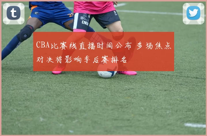 CBA比赛线直播时间公布 多场焦点对决将影响季后赛排名