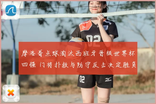 摩洛哥点球淘汰西班牙晋级世界杯四强 门将扑救与防守反击决定胜负