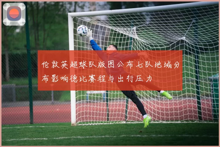 伦敦英超球队版图公布七队地域分布影响德比赛程与出行压力
