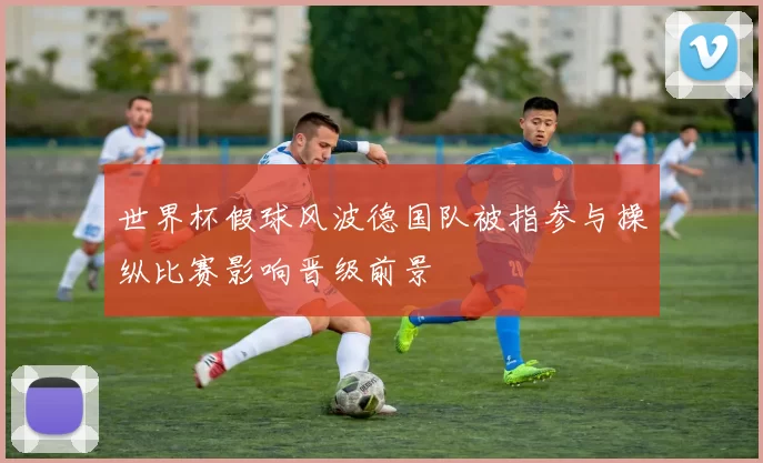 世界杯假球风波德国队被指参与操纵比赛影响晋级前景