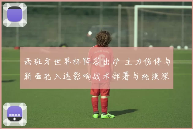 西班牙世界杯阵容出炉 主力伤停与新面孔入选影响战术部署与轮换深度
